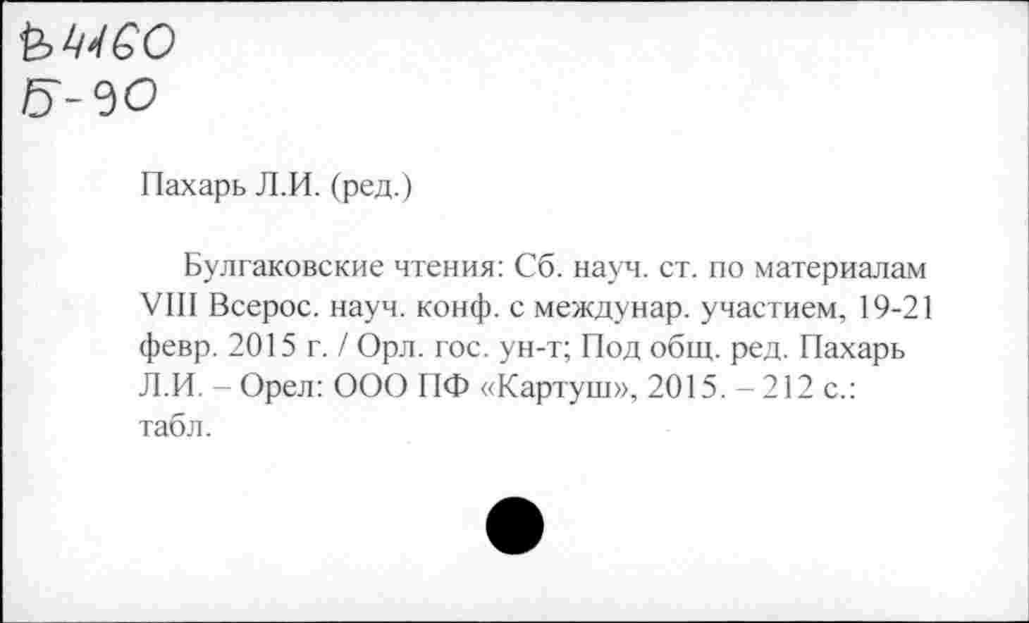 ﻿5- 90
Пахарь Л.И. (ред.)
Булгаковские чтения: Сб. науч. ст. по материалам VIII Всерос. науч. конф, с междунар. участием, 19-21 февр. 2015 г. / Орл. гос. ун-т; Под общ. ред. Пахарь Л.И. - Орел: ООО ПФ «Картуш», 2015. - 212 с.: табл.